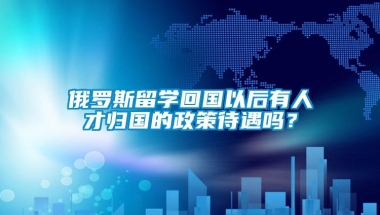 俄罗斯留学回国以后有人才归国的政策待遇吗？