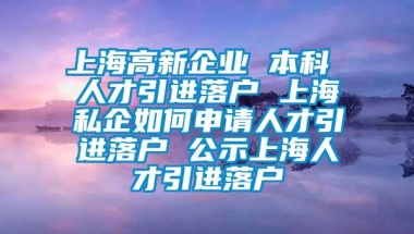 上海高新企业 本科 人才引进落户 上海私企如何申请人才引进落户 公示上海人才引进落户