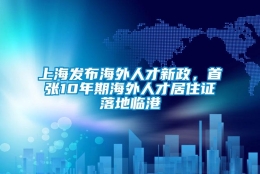 上海发布海外人才新政，首张10年期海外人才居住证落地临港