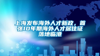 上海发布海外人才新政，首张10年期海外人才居住证落地临港