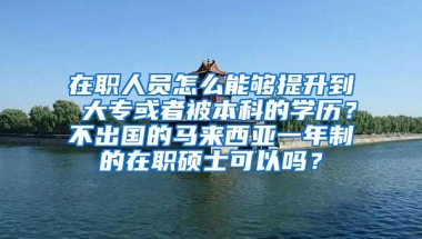 在职人员怎么能够提升到 大专或者被本科的学历？不出国的马来西亚一年制的在职硕士可以吗？