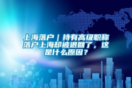 上海落户｜持有高级职称落户上海却被退回了，这是什么原因？