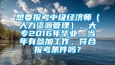 想要报考中级经济师（人力资源管理），大专2016年毕业，当年有参加工作，符合报考条件吗？