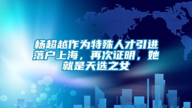 杨超越作为特殊人才引进落户上海，再次证明，她就是天选之女