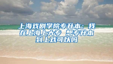 上海戏剧学院专升本：我在上海上大专 想专升本到上戏可以吗