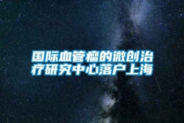 国际血管瘤的微创治疗研究中心落户上海