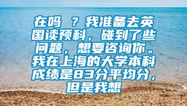 在吗 ？我准备去英国读预科，碰到了些问题，想要咨询你。我在上海的大学本科成绩是83分平均分，但是我想