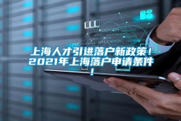 上海人才引进落户新政策！2021年上海落户申请条件！