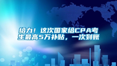 给力！这次国家给CPA考生最高5万补贴，一次到账