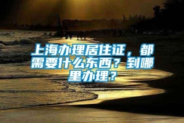 上海办理居住证，都需要什么东西？到哪里办理？