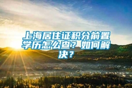 上海居住证积分前置学历怎么查？如何解决？