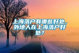 上海落户有哪些好处，外地人在上海落户好处？