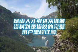 昆山人才引进从准备资料到录指纹的完整落户流程详解