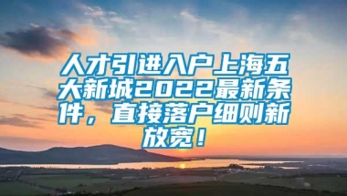 人才引进入户上海五大新城2022最新条件，直接落户细则新放宽！