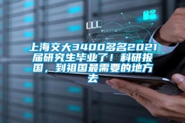 上海交大3400多名2021届研究生毕业了！科研报国，到祖国最需要的地方去