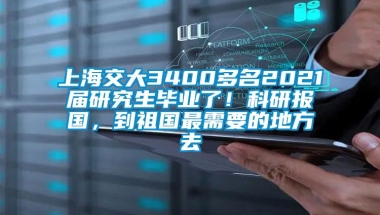 上海交大3400多名2021届研究生毕业了！科研报国，到祖国最需要的地方去