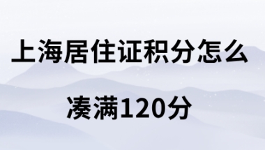 上海居住证积分怎么凑满120分,积分达标方案很重要!