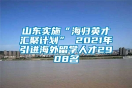 山东实施“海归英才汇聚计划” 2021年引进海外留学人才2908名