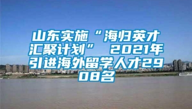 山东实施“海归英才汇聚计划” 2021年引进海外留学人才2908名