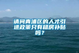 请问青浦区的人才引进政策只有租房补贴吗？