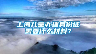 上海儿童办理身份证需要什么材料？