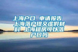 上海户口 申请报告 上海落户提交虚假材料 上海租房可以落户口吗