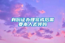 身份证办理完成后需要本人去领吗