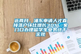 近两月，浦东申请人才直接落户环比增长30%，家门口办理留学生业务终于实现