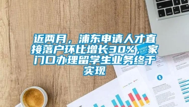 近两月，浦东申请人才直接落户环比增长30%，家门口办理留学生业务终于实现