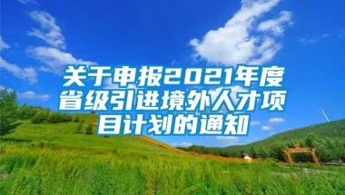 关于申报2021年度省级引进境外人才项目计划的通知