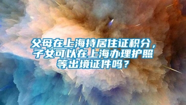 父母在上海持居住证积分，子女可以在上海办理护照等出境证件吗？