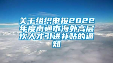 关于组织申报2022年度南通市海外高层次人才引进补贴的通知