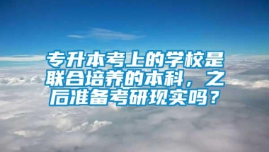 专升本考上的学校是联合培养的本科，之后准备考研现实吗？