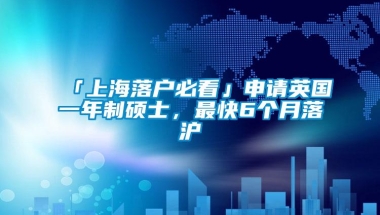 「上海落户必看」申请英国一年制硕士，最快6个月落沪