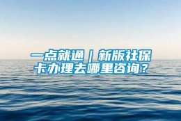 一点就通｜新版社保卡办理去哪里咨询？