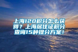 上海120积分怎么获得？上海居住证积分查询15种提分方案！