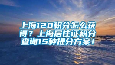 上海120积分怎么获得？上海居住证积分查询15种提分方案！