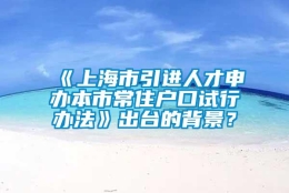 《上海市引进人才申办本市常住户口试行办法》出台的背景？