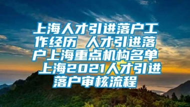 上海人才引进落户工作经历 人才引进落户上海重点机构名单 上海2021人才引进落户审核流程