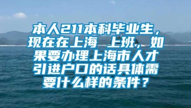 本人211本科毕业生，现在在上海 上班，如果要办理上海市人才引进户口的话具体需要什么样的条件？