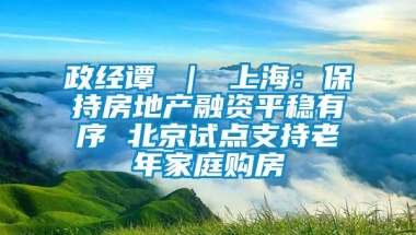 政经谭 ｜ 上海：保持房地产融资平稳有序 北京试点支持老年家庭购房