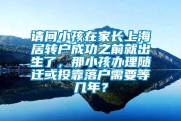 请问小孩在家长上海居转户成功之前就出生了，那小孩办理随迁或投靠落户需要等几年？