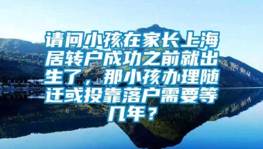 请问小孩在家长上海居转户成功之前就出生了，那小孩办理随迁或投靠落户需要等几年？