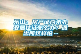 乐山：房产证尚未办妥居住证怎么办？派出所这样说…