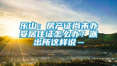 乐山：房产证尚未办妥居住证怎么办？派出所这样说…