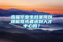 应届毕业生档案可以提前寄或者送到人才中心吗？