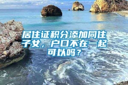 居住证积分添加同住子女，户口不在一起可以吗？