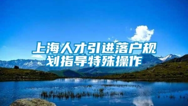 上海人才引进落户规划指导特殊操作