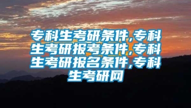 专科生考研条件,专科生考研报考条件,专科生考研报名条件,专科生考研网