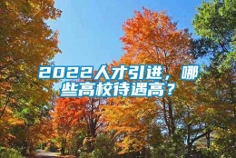 2022人才引进，哪些高校待遇高？